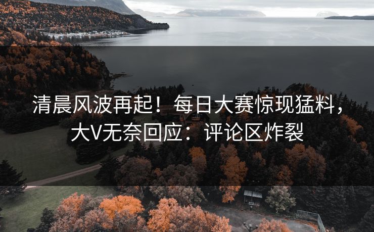 清晨风波再起！每日大赛惊现猛料，大V无奈回应：评论区炸裂