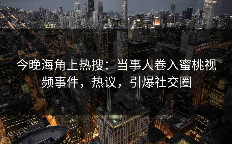 今晚海角上热搜：当事人卷入蜜桃视频事件，热议，引爆社交圈