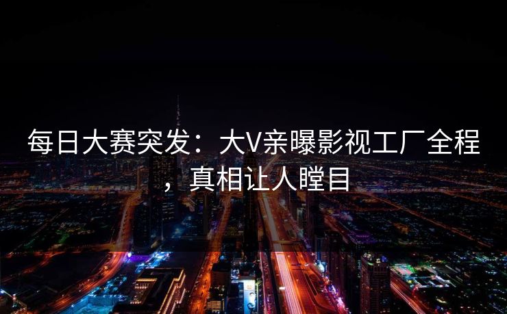 每日大赛突发：大V亲曝影视工厂全程，真相让人瞠目