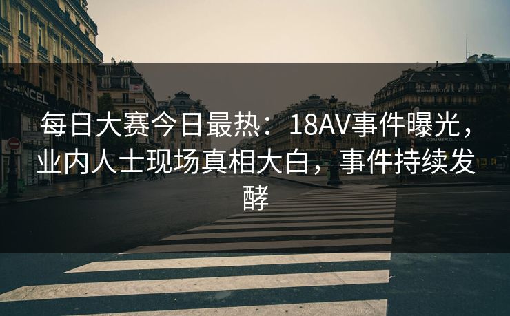 每日大赛今日最热：18AV事件曝光，业内人士现场真相大白，事件持续发酵