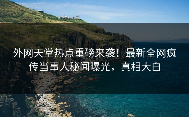 外网天堂热点重磅来袭！最新全网疯传当事人秘闻曝光，真相大白