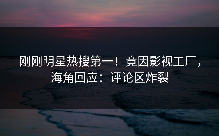 刚刚明星热搜第一！竟因影视工厂，海角回应：评论区炸裂
