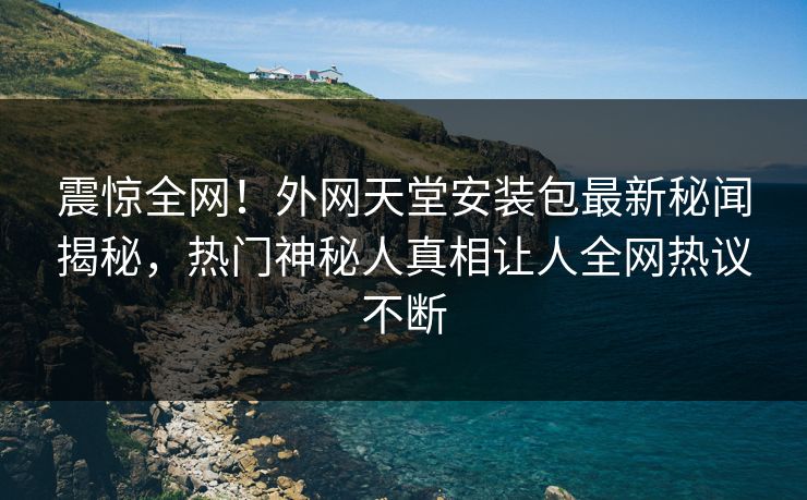震惊全网！外网天堂安装包最新秘闻揭秘，热门神秘人真相让人全网热议不断