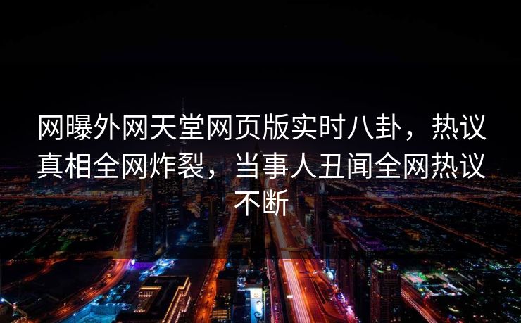 网曝外网天堂网页版实时八卦，热议真相全网炸裂，当事人丑闻全网热议不断