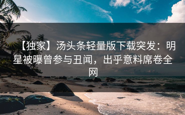 【独家】汤头条轻量版下载突发：明星被曝曾参与丑闻，出乎意料席卷全网