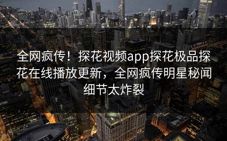全网疯传！探花视频app探花极品探花在线播放更新，全网疯传明星秘闻细节太炸裂