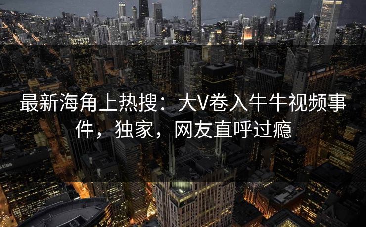 最新海角上热搜：大V卷入牛牛视频事件，独家，网友直呼过瘾