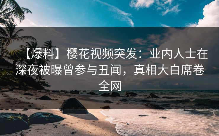 【爆料】樱花视频突发：业内人士在深夜被曝曾参与丑闻，真相大白席卷全网
