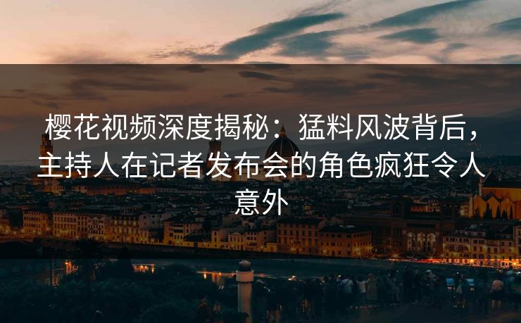 樱花视频深度揭秘：猛料风波背后，主持人在记者发布会的角色疯狂令人意外