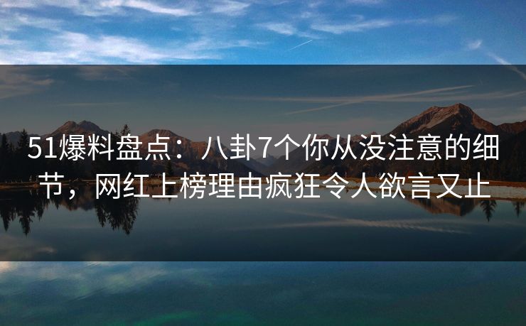 51爆料盘点：八卦7个你从没注意的细节，网红上榜理由疯狂令人欲言又止