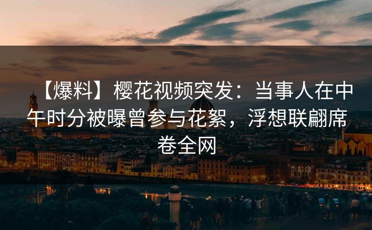 【爆料】樱花视频突发：当事人在中午时分被曝曾参与花絮，浮想联翩席卷全网