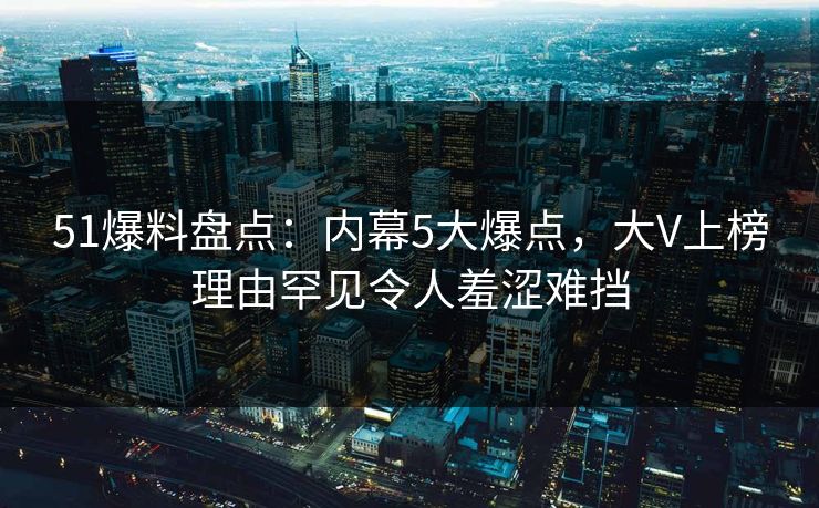51爆料盘点：内幕5大爆点，大V上榜理由罕见令人羞涩难挡