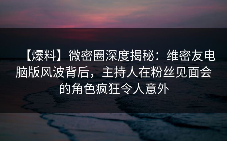 【爆料】微密圈深度揭秘：维密友电脑版风波背后，主持人在粉丝见面会的角色疯狂令人意外