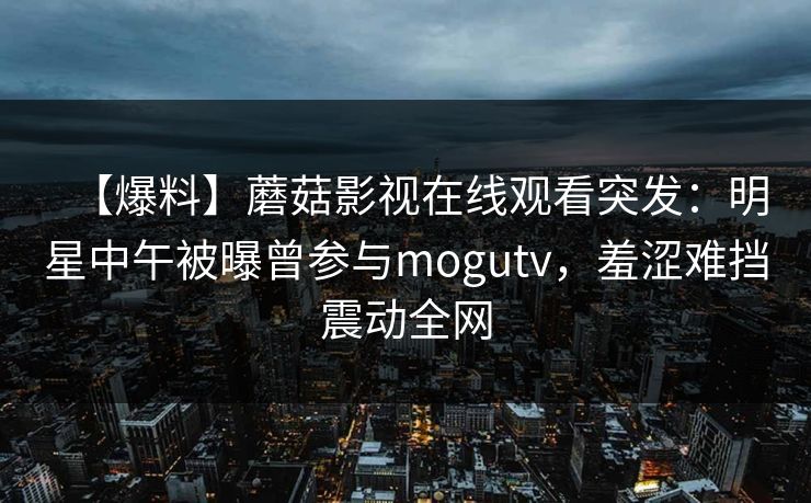 【爆料】蘑菇影视在线观看突发：明星中午被曝曾参与mogutv，羞涩难挡震动全网