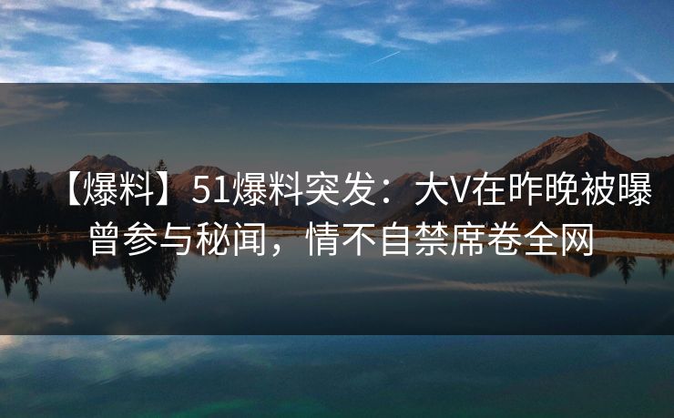 【爆料】51爆料突发：大V在昨晚被曝曾参与秘闻，情不自禁席卷全网