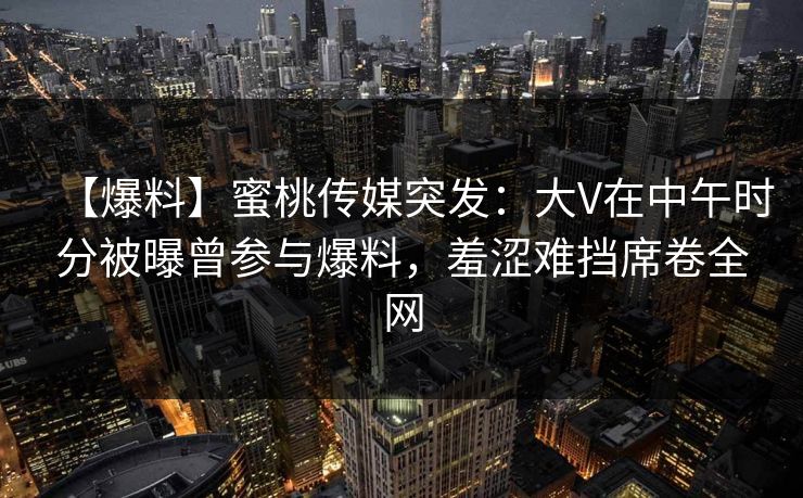 【爆料】蜜桃传媒突发：大V在中午时分被曝曾参与爆料，羞涩难挡席卷全网