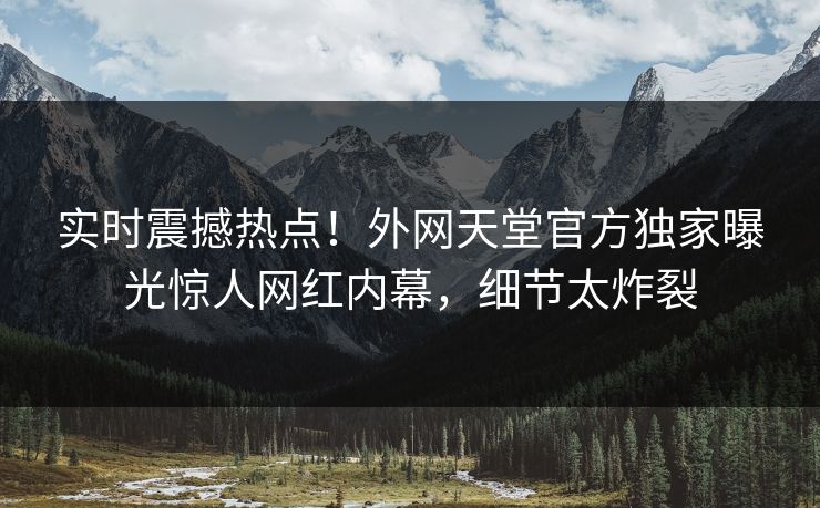 实时震撼热点！外网天堂官方独家曝光惊人网红内幕，细节太炸裂