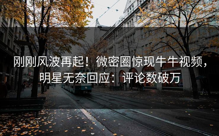 刚刚风波再起！微密圈惊现牛牛视频，明星无奈回应：评论数破万