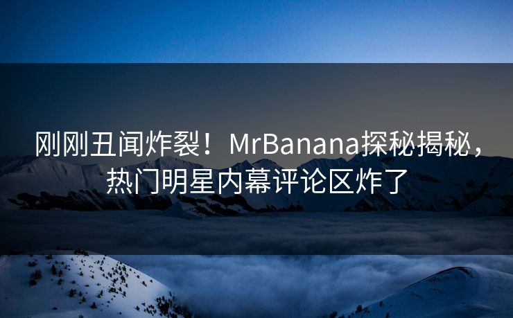 刚刚丑闻炸裂！MrBanana探秘揭秘，热门明星内幕评论区炸了