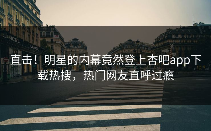 直击！明星的内幕竟然登上杏吧app下载热搜，热门网友直呼过瘾