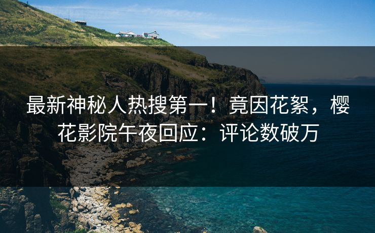 最新神秘人热搜第一！竟因花絮，樱花影院午夜回应：评论数破万