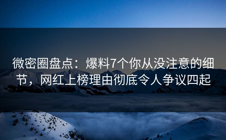 微密圈盘点：爆料7个你从没注意的细节，网红上榜理由彻底令人争议四起
