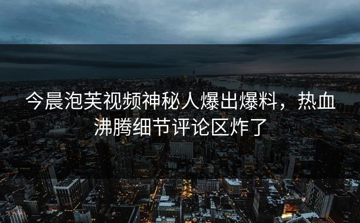 今晨泡芙视频神秘人爆出爆料，热血沸腾细节评论区炸了