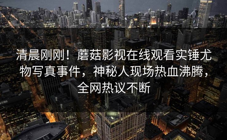 清晨刚刚！蘑菇影视在线观看实锤尤物写真事件，神秘人现场热血沸腾，全网热议不断