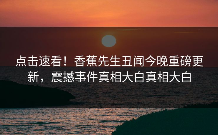 点击速看！香蕉先生丑闻今晚重磅更新，震撼事件真相大白真相大白