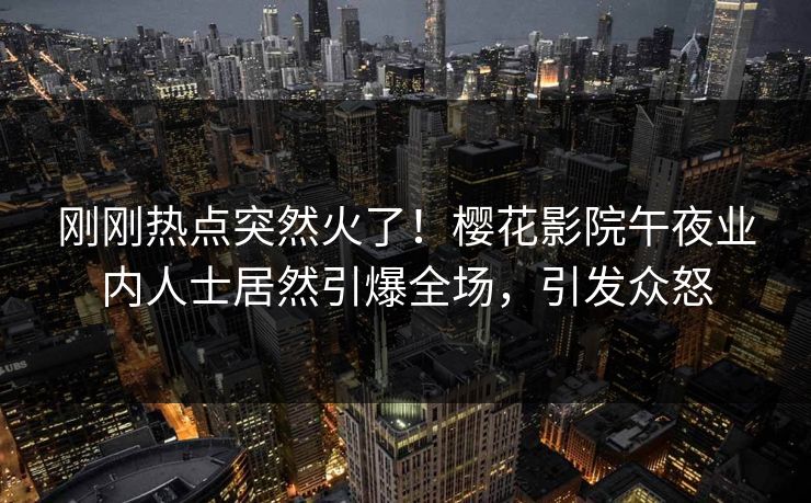 刚刚热点突然火了！樱花影院午夜业内人士居然引爆全场，引发众怒