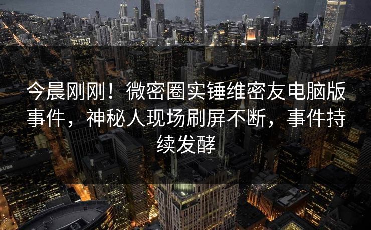 今晨刚刚！微密圈实锤维密友电脑版事件，神秘人现场刷屏不断，事件持续发酵