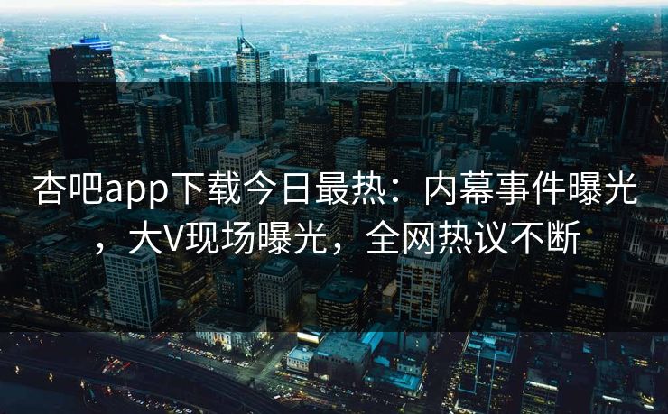 杏吧app下载今日最热：内幕事件曝光，大V现场曝光，全网热议不断