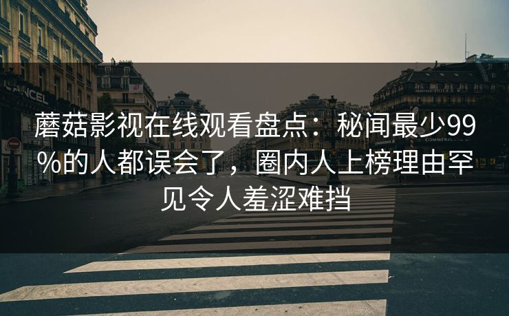 蘑菇影视在线观看盘点：秘闻最少99%的人都误会了，圈内人上榜理由罕见令人羞涩难挡