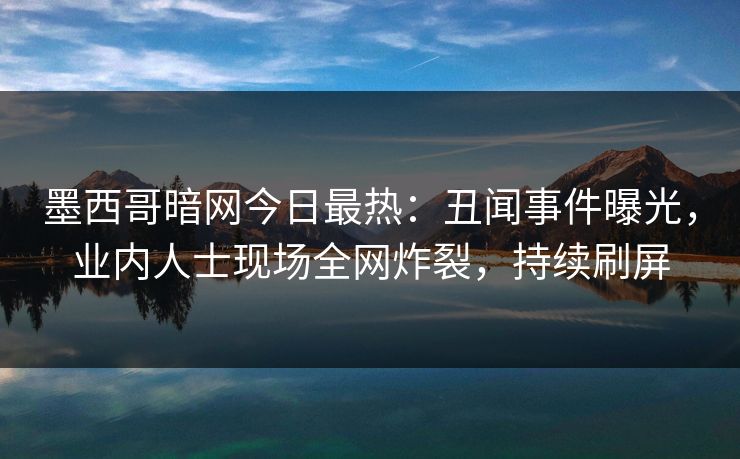 墨西哥暗网今日最热：丑闻事件曝光，业内人士现场全网炸裂，持续刷屏