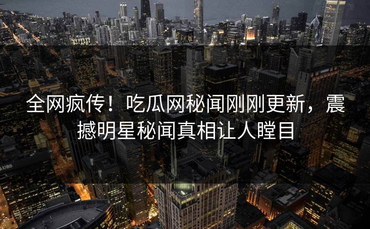 全网疯传！吃瓜网秘闻刚刚更新，震撼明星秘闻真相让人瞠目