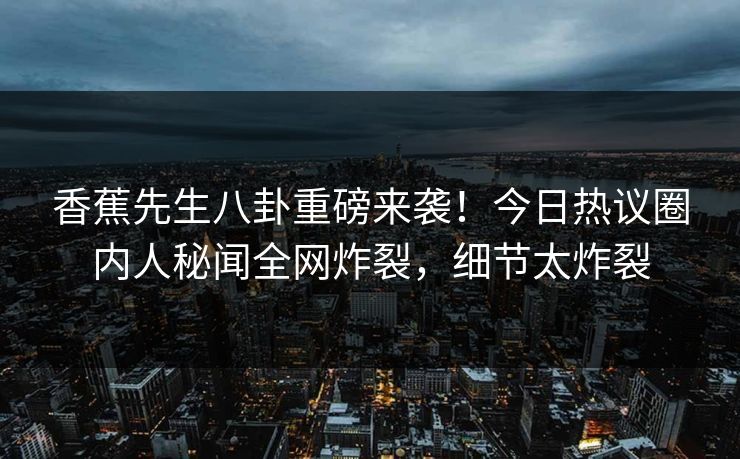 香蕉先生八卦重磅来袭！今日热议圈内人秘闻全网炸裂，细节太炸裂
