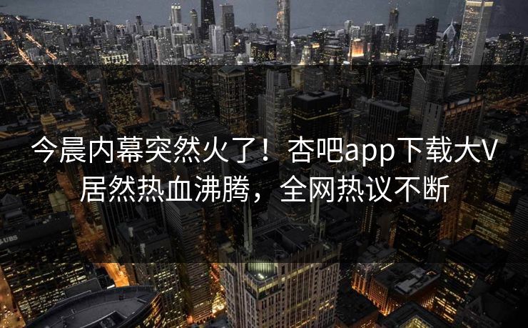 今晨内幕突然火了！杏吧app下载大V居然热血沸腾，全网热议不断