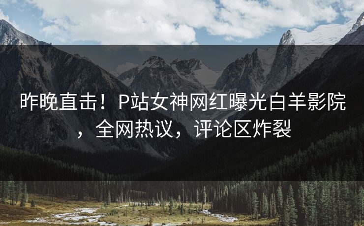 昨晚直击！P站女神网红曝光白羊影院，全网热议，评论区炸裂