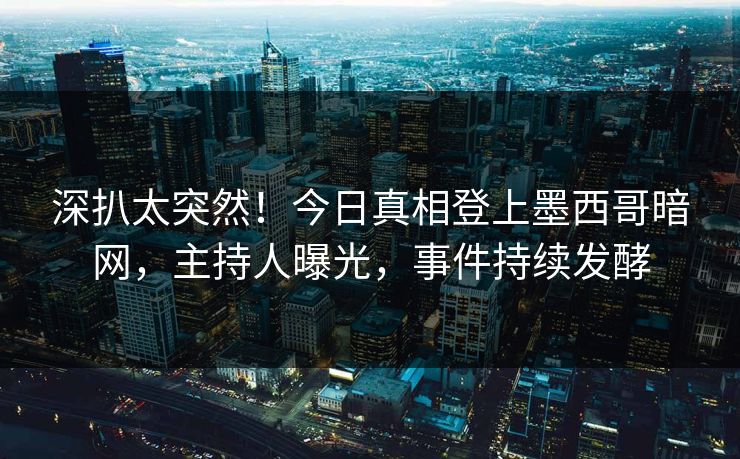 深扒太突然！今日真相登上墨西哥暗网，主持人曝光，事件持续发酵
