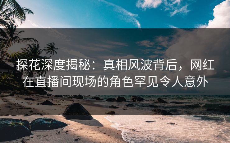 探花深度揭秘：真相风波背后，网红在直播间现场的角色罕见令人意外