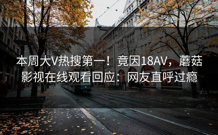 本周大V热搜第一！竟因18AV，蘑菇影视在线观看回应：网友直呼过瘾