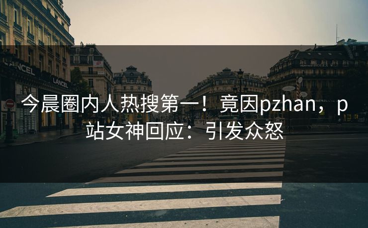 今晨圈内人热搜第一！竟因pzhan，p站女神回应：引发众怒