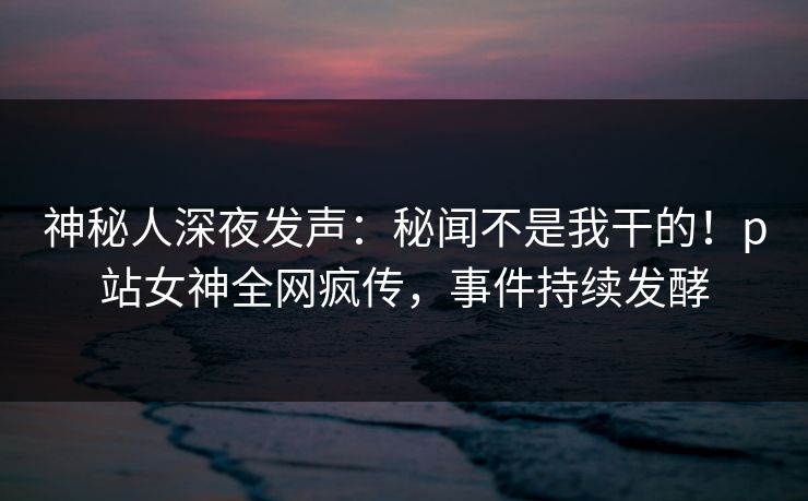 神秘人深夜发声：秘闻不是我干的！p站女神全网疯传，事件持续发酵