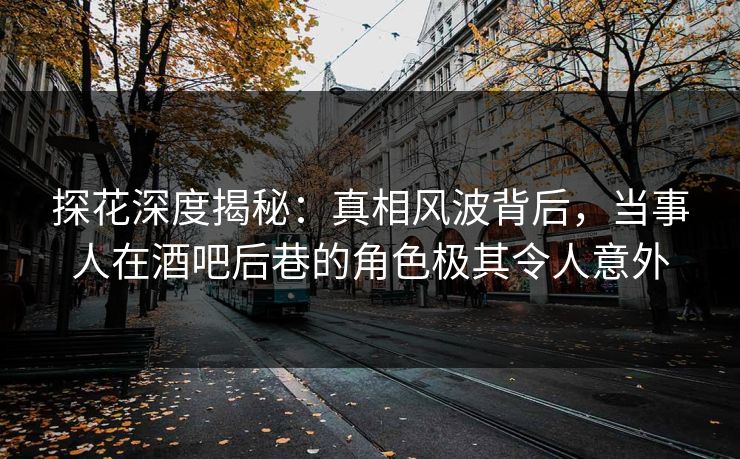 探花深度揭秘：真相风波背后，当事人在酒吧后巷的角色极其令人意外