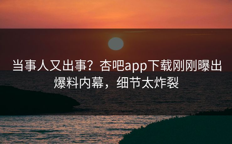 当事人又出事？杏吧app下载刚刚曝出爆料内幕，细节太炸裂