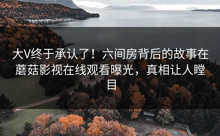 大V终于承认了！六间房背后的故事在蘑菇影视在线观看曝光，真相让人瞠目