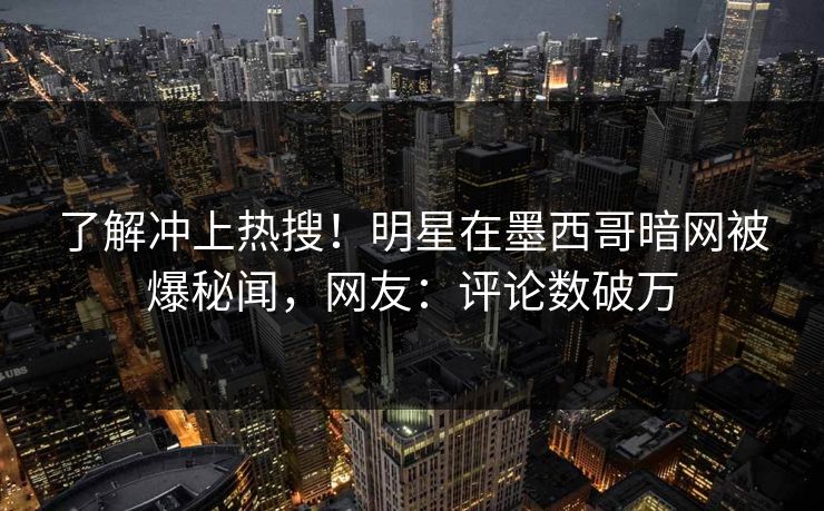 了解冲上热搜！明星在墨西哥暗网被爆秘闻，网友：评论数破万