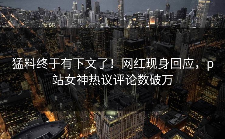 猛料终于有下文了！网红现身回应，p站女神热议评论数破万