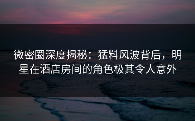 微密圈深度揭秘:猛料风波背后,明星在酒店房间的角色极其令人意外 微密圈深度揭秘:猛料风波背后,明星在酒店房间的角色极其令人意外