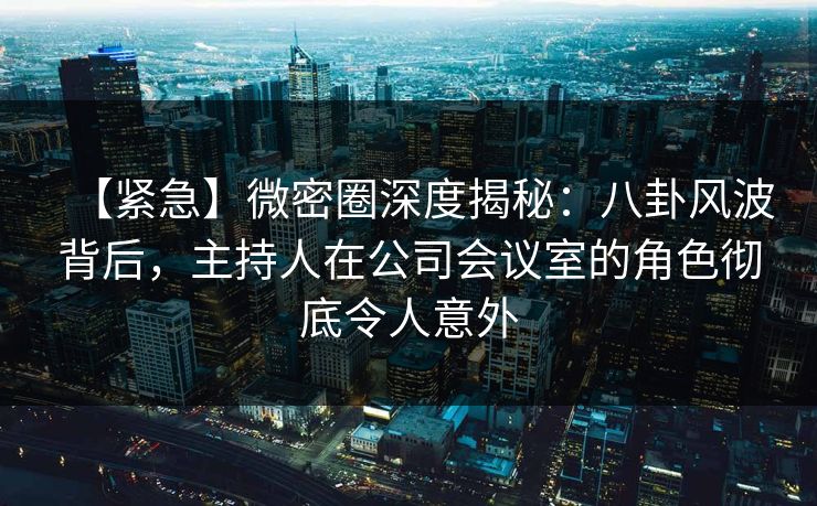 【紧急】微密圈深度揭秘:八卦风波背后,主持人在公司会议室的角色彻底令人意外 【紧急】微密圈深度揭秘:八卦风波背后,主持人在公司会议室的角色彻底令人意外